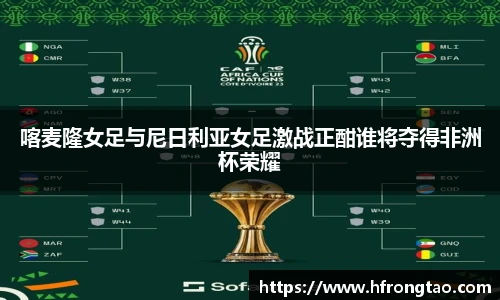 喀麦隆女足与尼日利亚女足激战正酣谁将夺得非洲杯荣耀