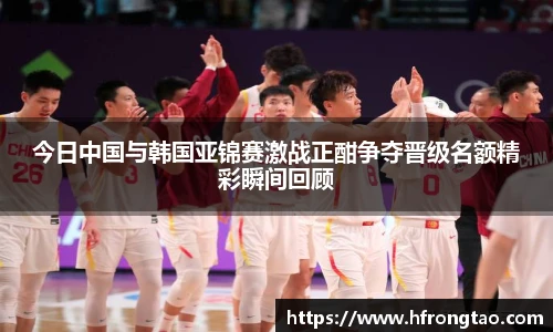 今日中国与韩国亚锦赛激战正酣争夺晋级名额精彩瞬间回顾